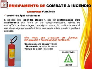  Extintor de Água Pressurizada
Extintor de Água Pressurizada
É indicado para incêndio classe A, age por resfriamento e/ou
abafamento (na forma de jato compacto,chuveiro, neblina ou
vapor).Tem a desvantagem, em alguns casos, de danificar o material
que atinge. Age por pressão interna que expele o jato quando o gatilho é
acionado.
NÃO PODE SER UTILIZADO EM LÍQUIDOS
INFLAMÁVEIS E EQUIPAMENTOS ELÉTRICOS.
Capacidade de carga: 10 Litros
Alcance do jato: 9 a 11 metros
Tempo de uso: 64 segundos
EXTINTORES
EXTINTORES PORTÁTEIS
PORTÁTEIS
EQUIPAMENTO DE
EQUIPAMENTO DE COMBATE A INCÊNDIO
COMBATE A INCÊNDIO
 