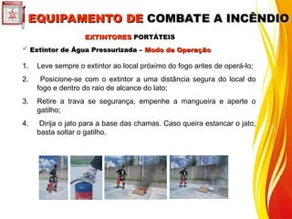  Extintor de Água Pressurizada –
Extintor de Água Pressurizada – Modo de Operação
Modo de Operação
1. Leve sempre o extintor ao local próximo do fogo antes de operá-lo;
2. Posicione-se com o extintor a uma distância segura do local do
fogo e dentro do raio de alcance do lato;
3. Retire a trava se segurança, empenhe a mangueira e aperte o
gatilho;
4. Dirija o jato para a base das chamas. Caso queira estancar o jato,
basta soltar o gatilho.
EXTINTORES
EXTINTORES PORTÁTEIS
PORTÁTEIS
EQUIPAMENTO DE
EQUIPAMENTO DE COMBATE A INCÊNDIO
COMBATE A INCÊNDIO
 