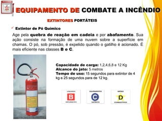  Extintor de Pó Químico
Extintor de Pó Químico
Age pela quebra de reação em cadeia e por abafamento. Sua
ação consiste na formação de uma nuvem sobre a superfície em
chamas. O pó, sob pressão, é expelido quando o gatilho é acionado. É
mais eficiente nas classes B e C.
Capacidade de carga: 1,2,4,6,8 e 12 Kg
Alcance do jato: 5 metros
Tempo de uso: 15 segundos para extintor de 4
15 segundos para extintor de 4
kg e 25 segundos para de 12 kg.
kg e 25 segundos para de 12 kg.
EXTINTORES
EXTINTORES PORTÁTEIS
PORTÁTEIS
EQUIPAMENTO DE
EQUIPAMENTO DE COMBATE A INCÊNDIO
COMBATE A INCÊNDIO
 