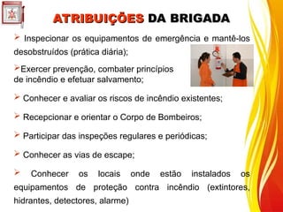  Inspecionar os equipamentos de emergência e mantê-los
desobstruídos (prática diária);
Exercer prevenção, combater princípios
de incêndio e efetuar salvamento;
 Conhecer e avaliar os riscos de incêndio existentes;
 Recepcionar e orientar o Corpo de Bombeiros;
 Participar das inspeções regulares e periódicas;
 Conhecer as vias de escape;
 Conhecer os locais onde estão instalados os
equipamentos de proteção contra incêndio (extintores,
hidrantes, detectores, alarme)
ATRIBUIÇÕES
ATRIBUIÇÕES DA BRIGADA
DA BRIGADA
 