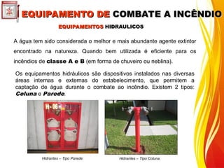 EQUIPAMENTOS
EQUIPAMENTOS HIDRAULICOS
HIDRAULICOS
A água tem sido considerada o melhor e mais abundante agente extintor
encontrado na natureza. Quando bem utilizada é eficiente para os
incêndios de classe A e B (em forma de chuveiro ou neblina).
Os equipamentos hidráulicos são dispositivos instalados nas diversas
áreas internas e externas do estabelecimento, que permitem a
captação de água durante o combate ao incêndio. Existem 2 tipos:
Coluna e Parede.
Hidrantes – Tipo Parede.
EQUIPAMENTO DE
EQUIPAMENTO DE COMBATE A INCÊNDIO
COMBATE A INCÊNDIO
Hidrantes – Tipo Coluna.
 