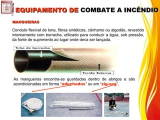 MANGUEIRAS
MANGUEIRAS
Conduto flexível de lona, fibras sintéticas, cânhamo ou algodão, revestido
internamente com borracha, utilizado para conduzir a água, sob pressão,
da fonte de suprimento ao lugar onde deva ser lançada.
As mangueiras encontra-se guardadas dentro de abrigos e são
acondicionadas em forma “aduchadas” ou em “zig-zag”.
EQUIPAMENTO DE
EQUIPAMENTO DE COMBATE A INCÊNDIO
COMBATE A INCÊNDIO
 