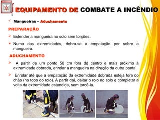  Mangueiras –
Mangueiras – Aduchamento
Aduchamento
PREPARAÇÃO
 Estender a mangueira no solo sem torções.
 Numa das extremidades, dobra-se a empatação por sobre a
mangueira.
ADUCHAMENTO
 A partir de um ponto 50 cm fora do centro e mais próximo à
extremidade dobrada, enrolar a mangueira na direção da outra ponta.
 Enrolar até que a empatação da extremidade dobrada esteja fora do
chão (no topo do rolo). A partir daí, deitar o rolo no solo e completar a
volta da extremidade estendida, sem torcê-la.
EQUIPAMENTO DE
EQUIPAMENTO DE COMBATE A INCÊNDIO
COMBATE A INCÊNDIO
 