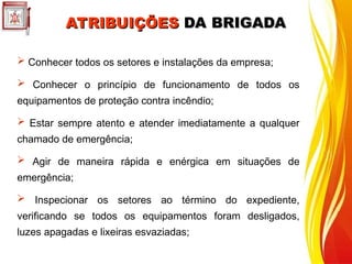 ATRIBUIÇÕES
ATRIBUIÇÕES DA BRIGADA
DA BRIGADA
 Conhecer todos os setores e instalações da empresa;
 Conhecer o princípio de funcionamento de todos os
equipamentos de proteção contra incêndio;
 Estar sempre atento e atender imediatamente a qualquer
chamado de emergência;
 Agir de maneira rápida e enérgica em situações de
emergência;
 Inspecionar os setores ao término do expediente,
verificando se todos os equipamentos foram desligados,
luzes apagadas e lixeiras esvaziadas;
 