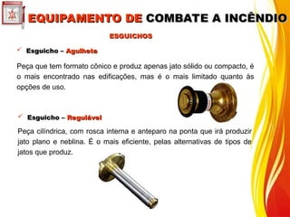  Esguicho –
Esguicho – Agulheta
Agulheta
Peça que tem formato cônico e produz apenas jato sólido ou compacto, é
o mais encontrado nas edificações, mas é o mais limitado quanto às
opções de uso.
 Esguicho –
Esguicho – Regulável
Regulável
Peça cilíndrica, com rosca interna e anteparo na ponta que irá produzir
jato plano e neblina. É o mais eficiente, pelas alternativas de tipos de
jatos que produz.
ESGUICHOS
ESGUICHOS
EQUIPAMENTO DE
EQUIPAMENTO DE COMBATE A INCÊNDIO
COMBATE A INCÊNDIO
 