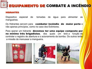 HIDRANTES
HIDRANTES
Dispositivo especial de tomadas de água para alimentar as
mangueiras.
Os Hidrantes servem para combater incêndio de maior porte e
não apenas princípios, como no caso dos Extintores.
Para operar um hidrante devemos ter uma equipe composta por
no mínimo três brigadistas, dos quais um terá a função de
controlar o registro de abertura e o acionamento da bomba. Os outros terão
a missão de manusear a mangueira.
EQUIPAMENTO DE
EQUIPAMENTO DE COMBATE A INCÊNDIO
COMBATE A INCÊNDIO
 