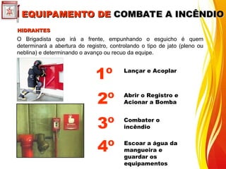 EQUIPAMENTO DE
EQUIPAMENTO DE COMBATE A INCÊNDIO
COMBATE A INCÊNDIO
HIDRANTES
HIDRANTES
O Brigadista que irá a frente, empunhando o esguicho é quem
determinará a abertura do registro, controlando o tipo de jato (pleno ou
neblina) e determinando o avanço ou recuo da equipe.
Lançar e Acoplar
Combater o
incêndio
1º
3º
Abrir o Registro e
Acionar a Bomba
2º
Escoar a água da
mangueira e
guardar os
equipamentos
4º
 