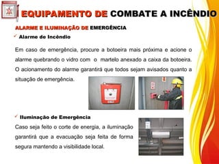 ALARME E ILUMINAÇÃO DE
ALARME E ILUMINAÇÃO DE EMERGÊNCIA
EMERGÊNCIA
 Alarme de Incêndio
Em caso de emergência, procure a botoeira mais próxima e acione o
alarme quebrando o vidro com o martelo anexado a caixa da botoeira.
O acionamento do alarme garantirá que todos sejam avisados quanto a
situação de emergência.
 Iluminação de Emergência
Caso seja feito o corte de energia, a iluminação
garantirá que a evacuação seja feita de forma
segura mantendo a visibilidade local.
EQUIPAMENTO DE
EQUIPAMENTO DE COMBATE A INCÊNDIO
COMBATE A INCÊNDIO
 
