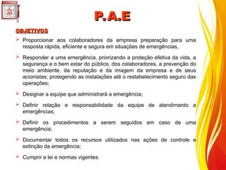  Proporcionar aos colaboradores da empresa preparação para uma
resposta rápida, eficiente e segura em situações de emergências,
 Responder a uma emergência, priorizando a proteção efetiva da vida, a
segurança e o bem estar do público, dos colaboradores, a prevenção do
meio ambiente, da reputação e da imagem da empresa e de seus
acionistas; protegendo as instalações até o restabelecimento seguro das
operações;
 Designar a equipe que administrará a emergência;
 Definir relação e responsabilidade da equipe de atendimento a
emergências;
 Definir os procedimentos a serem seguidos em caso de uma
emergência;
 Documentar todos os recursos utilizados nas ações de controle e
extinção da emergência;
 Cumprir a lei e normas vigentes.
OBJETIVOS
OBJETIVOS
P.A.E
P.A.E
 