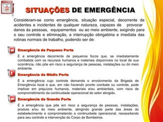 Emergência de Pequeno Porte
Emergência de Pequeno Porte
É a emergência decorrente de pequenos focos que, se imediatamente
combatida com os recursos humanos e materiais disponíveis no local de sua
ocorrência, não põe em risco a segurança de pessoas, instalações ou do meio
ambiente.
Emergência de Médio Porte
Emergência de Médio Porte
É a emergência cujo controle demanda o envolvimento da Brigada de
Emergência local e que, em não havendo pronto combate ou controle, pode
implicar em prejuízos humanos, materiais e/ou ambientais, com risco de
comprometimento da continuidade operacional do setor atingido.
Emergência de Grande Porte
Emergência de Grande Porte
É a emergência que põe em risco a segurança de pessoas, instalações,
produto e/ou do meio ambiente, atingindo grande parte das áreas do
estabelecimento e comprometendo a continuidade operacional, necessitando
para seu controle a intervenção do Corpo de Bombeiros.
Consideram-se como emergência, situação especial, decorrente de
acidentes e incidentes de qualquer natureza, capazes de provocar
danos às pessoas, equipamentos ou ao meio ambiente, exigindo para
o seu controle e eliminação, a interrupção obrigatória e imediata das
rotinas normais de trabalho, podendo ser de:
SITUAÇÕES
SITUAÇÕES DE EMERGÊNCIA
DE EMERGÊNCIA
 