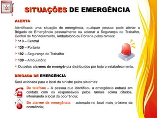 Identificada uma situação de emergência, qualquer pessoa pode alertar a
Brigada de Emergência pessoalmente ou acionar a Segurança do Trabalho,
Central de Monitoramento, Ambulatório ou Portaria pelos ramais:
ALERTA
ALERTA
113 – Central
130 – Portaria
192 – Segurança do Trabalho
139 – Ambulatório
Ou pelos alarmes de emergência distribuídos por todo o estabelecimento.
Será acionada para o local do sinistro pelos sistemas:
De telefone – A pessoa que identificou a emergência entrará em
contato com os responsáveis pelos ramais acima citados,
informando o local da ocorrência;
De alarme de emergência – acionado no local mais próximo da
ocorrência;
BRIGADA DE
BRIGADA DE EMERGÊNCIA
EMERGÊNCIA
SITUAÇÕES
SITUAÇÕES DE EMERGÊNCIA
DE EMERGÊNCIA
 