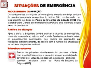 Os componentes da brigada de emergência deverão se dirigir ao local
da ocorrência e prestar o atendimento devido. Não conhecendo o
local deverão se dirigir ao Ponto de Encontro da Brigada (H10) e/ou
telefonar para Central de monitoramento/Portaria que informará o local
exato da ocorrência.
PROCEDIMENTO DE
PROCEDIMENTO DE ATUAÇÃO
ATUAÇÃO
Análise da situação
Análise da situação
Após o alerta, o Brigadista deverá analisar a situação de emergência.
Havendo necessidade, acionar o Corpo de Bombeiros e desencadear
os procedimentos necessários, que podem ser priorizados ou
realizados simultaneamente, de acordo com o número de Brigadista e
os recursos disponíveis no local.
Primeiros socorros
Primeiros socorros
Prestar os primeiros atendimentos às possíveis vítimas,
com eventual transporte e posterior socorro especializado,
devendo ser, utilizado, se possível, a caixa de primeiros
socorros instalada junto ao Ponto de Encontro da
Brigada (H10).
SITUAÇÕES
SITUAÇÕES DE EMERGÊNCIA
DE EMERGÊNCIA
 