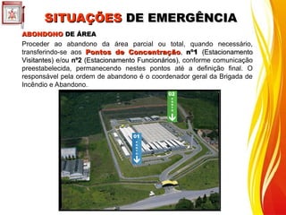 ABONDONO
ABONDONO DE ÁREA
DE ÁREA
Proceder ao abandono da área parcial ou total, quando necessário,
transferindo-se aos Pontos de Concentração
Pontos de Concentração, nº1
nº1 (Estacionamento
(Estacionamento
Visitantes)
Visitantes) e/ou
ou nº2
nº2 (Estacionamento Funcionários)
(Estacionamento Funcionários), conforme comunicação
preestabelecida, permanecendo nestes pontos até a definição final. O
responsável pela ordem de abandono é o coordenador geral da Brigada de
Incêndio e Abandono.
P
O
N
T
O
02
01
P
O
N
T
O
SITUAÇÕES
SITUAÇÕES DE EMERGÊNCIA
DE EMERGÊNCIA
 