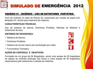 CENÁRIO 01 - INCÊNDIO – USO DE EXTINTORES PORTÁTEIS
CENÁRIO 01 - INCÊNDIO – USO DE EXTINTORES PORTÁTEIS
Foco de incêndio no setor de Planas 22, ocasionado por contato de papel com
lâmpada UV, devido para repentina da máquina.
CARACTERÍSTICAS TÉCNICAS:
Uso da botoeira de alarme, Extintores Portáteis, Retirada de Material e
Isolamento de área.
SISTEMAS DE SEGURANÇA:
 Botoeira de Alarme;
 Extintores Portáteis;
 Sistema de circuito interno de monitoração por vídeo;
 Funcionários Treinados.
AÇÕES DE CONTROLE E OBJETIVOS:
Formação de um grupo de 04 Brigadistas, sendo uma equipe de 02 brigadistas
de ataque ao incêndio (extinção dos focos) e outra equipe de 02 brigadistas
responsáveis pelo isolamento e retirada de materiais.
SIMULADO DE
SIMULADO DE EMERGÊNCIA 2012
EMERGÊNCIA 2012
 
