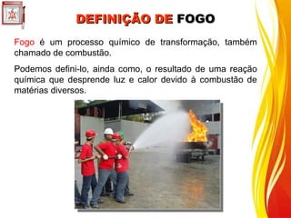 Fogo é um processo químico de transformação, também
chamado de combustão.
Podemos defini-lo, ainda como, o resultado de uma reação
química que desprende luz e calor devido à combustão de
matérias diversos.
DEFINIÇÃO DE
DEFINIÇÃO DE FOGO
FOGO
 