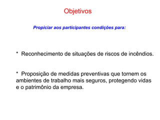 Objetivos   Propiciar aos participantes condições para: *  Reconhecimento de situações de riscos de incêndios. *  Proposição de medidas preventivas que tornem os ambientes de trabalho mais seguros, protegendo vidas e o patrimônio da empresa. 