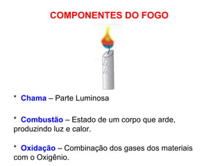 COMPONENTES DO FOGO *  Oxidação  – Combinação dos gases dos materiais com o Oxigênio. *  Combustão  – Estado de um corpo que arde, produzindo luz e calor. *  Chama  – Parte Luminosa 