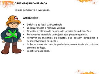 ORGANIZAÇÃO DA BRIGADA
Equipe de Socorro e Evacuação.
ATRIBUIÇÕES
• Dirigir-se ao local da ocorrência
• Localizar macas e remover vítimas
• Orientar a retirada de pessoas do interior das edificações.
• Remover os materiais ou objetos que possam queimar.
• Remover os materiais ou objetos que possam atrapalhar o
desenvolvimento das ações.
• Isolar as áreas de risco, impedindo a permanência de curiosos
próximo ao fogo.
• Substituir ausências.
 