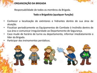 ORGANIZAÇÃO DA BRIGADA
Responsabilidade de todos os membros da Brigada.
Todo o Brigadista (qualquer função)
• Conhecer a localização de extintores e hidrantes dentro de sua área de
atuação.
• Fiscalizar periodicamente os Equipamentos de Combate à Incêndio dentro de
sua área e comunicar irregularidade ao Departamento de Segurança.
• Caso mude de horário de turno ou departamento, informar imediatamente o
líder da Brigada.
• Participar dos treinamentos periódicos.
 