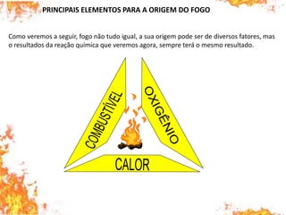 PRINCIPAIS ELEMENTOS PARA A ORIGEM DO FOGO
Como veremos a seguir, fogo não tudo igual, a sua origem pode ser de diversos fatores, mas
o resultados da reação química que veremos agora, sempre terá o mesmo resultado.
 