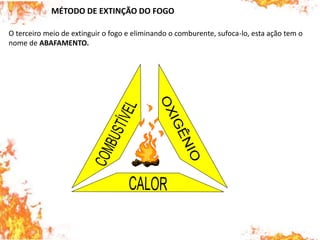 MÉTODO DE EXTINÇÃO DO FOGO
O terceiro meio de extinguir o fogo e eliminando o comburente, sufoca-lo, esta ação tem o
nome de ABAFAMENTO.
 