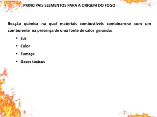 PRINCIPAIS ELEMENTOS PARA A ORIGEM DO FOGO
Reação química na qual materiais combustíveis combinam-se com um
comburente na presença de uma fonte de calor gerando:
 Luz
 Calor
 Fumaça
 Gases tóxicos
 