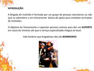 INTRODUÇÃO:
A Brigada de incêndio é formada por um grupo de pessoas voluntarias ou não
que se submetem a um treinamento básico de apoio para combater princípios
de incêndios.
O objetivo do Treinamento e capacitar pessoas comuns para dar um SUPORTE
em casos de sinistros até que o serviço especializado chegue ao local.
Vale lembrar que brigadistas não são BOMBEIROS!
 