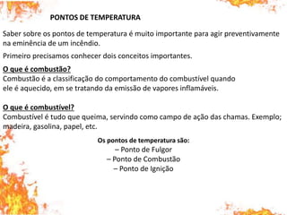 PONTOS DE TEMPERATURA
Saber sobre os pontos de temperatura é muito importante para agir preventivamente
na eminência de um incêndio.
Primeiro precisamos conhecer dois conceitos importantes.
O que é combustão?
Combustão é a classificação do comportamento do combustível quando
ele é aquecido, em se tratando da emissão de vapores inflamáveis.
O que é combustível?
Combustível é tudo que queima, servindo como campo de ação das chamas. Exemplo;
madeira, gasolina, papel, etc.
Os pontos de temperatura são:
– Ponto de Fulgor
– Ponto de Combustão
– Ponto de Ignição
 