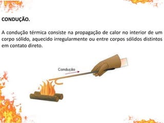 CONDUÇÃO.
A condução térmica consiste na propagação de calor no interior de um
corpo sólido, aquecido irregularmente ou entre corpos sólidos distintos
em contato direto.
 