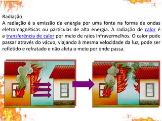Radiação
A radiação é a emissão de energia por uma fonte na forma de ondas
eletromagnéticas ou partículas de alta energia. A radiação de calor é
a transferência de calor por meio de raios infravermelhos. O calor pode
passar através do vácuo, viajando à mesma velocidade da luz, pode ser
refletido e refratado e não afeta o meio por onde passa.
 