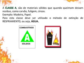 A , são de materiais sólidos que quando queimam deixam
resíduo, como carvão, fuligem, cinzas.
Exemplo: Madeira, Papel.
Para esta classe deve ser utilizado o método de extinção de
RESFRIAMENTO, ou seja, ÁGUA.
COMBUSTÍVEIS
SÓLIDOS
 