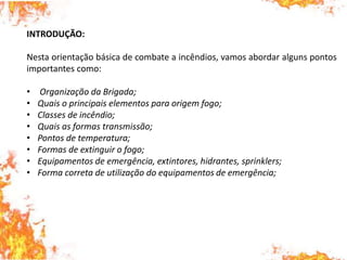 INTRODUÇÃO:
Nesta orientação básica de combate a incêndios, vamos abordar alguns pontos
importantes como:
• Organização da Brigada;
• Quais o principais elementos para origem fogo;
• Classes de incêndio;
• Quais as formas transmissão;
• Pontos de temperatura;
• Formas de extinguir o fogo;
• Equipamentos de emergência, extintores, hidrantes, sprinklers;
• Forma correta de utilização do equipamentos de emergência;
 