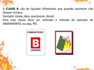 A , são de líquidos inflamáveis que quando queimam não
deixam resíduo.
Exemplo: Graxa, óleo, querosene, álcool.
Para esta classe deve ser utilizado o método de extinção de
ABAFAMENTO, ou seja, PÓ.
COMBUSTÍVEIS
LÍQUIDOS
 