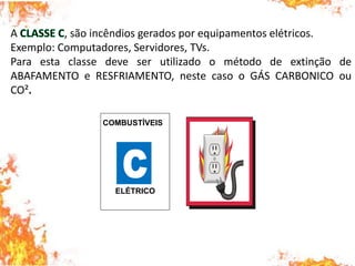 A , são incêndios gerados por equipamentos elétricos.
Exemplo: Computadores, Servidores, TVs.
Para esta classe deve ser utilizado o método de extinção de
ABAFAMENTO e RESFRIAMENTO, neste caso o GÁS CARBONICO ou
CO².
COMBUSTÍVEIS
ELÉTRICO
 