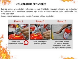 Quando vemos um extintor, sabemos que sua finalidade é apagar princípios de incêndios!
Aprendemos como identificar a origem fogo e qual o extintor correto, para combate-lo, mas
como fazer isto?
Vamos mostrar passo a passo a correta forma de utilizar o extintor.
UTILIZAÇÃO DE EXTINTORES
 