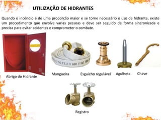 Quando o incêndio é de uma proporção maior e se torne necessário o uso de hidrante, existe
um procedimento que envolve varias pessoas e deve ser seguido de forma sincronizada e
precisa para evitar acidentes e comprometer o combate.
UTILIZAÇÃO DE HIDRANTES
Abrigo do Hidrante
Mangueira Esguicho regulável Agulheta Chave
Registro
 