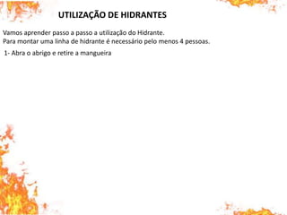 Vamos aprender passo a passo a utilização do Hidrante.
Para montar uma linha de hidrante é necessário pelo menos 4 pessoas.
UTILIZAÇÃO DE HIDRANTES
1- Abra o abrigo e retire a mangueira
 