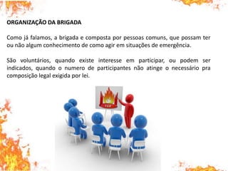 ORGANIZAÇÃO DA BRIGADA
Como já falamos, a brigada e composta por pessoas comuns, que possam ter
ou não algum conhecimento de como agir em situações de emergência.
São voluntários, quando existe interesse em participar, ou podem ser
indicados, quando o numero de participantes não atinge o necessário pra
composição legal exigida por lei.
 