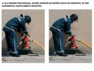 5- SE A BOMBA FOR MANUAL, ACIONE ATRAVÉS DO BOTÃO JUNTO AO HIDRANTE, SE FOR
AUTOMÁTICA, BASTA ABRIR O REGISTRO.
 