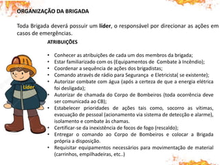 ORGANIZAÇÃO DA BRIGADA
Toda Brigada deverá possuir um líder, o responsável por direcionar as ações em
casos de emergências.
ATRIBUIÇÕES
• Conhecer as atribuições de cada um dos membros da brigada;
• Estar familiarizado com os (Equipamentos de Combate à Incêndio);
• Coordenar a sequência de ações dos brigadistas;
• Comando através de rádio para Segurança e Eletricista( se existente);
• Autorizar combate com água (após a certeza de que a energia elétrica
foi desligada);
• Autorizar de chamada do Corpo de Bombeiros (toda ocorrência deve
ser comunicada ao CB);
• Estabelecer prioridades de ações tais como, socorro as vítimas,
evacuação de pessoal (acionamento via sistema de detecção e alarme),
isolamento e combate às chamas.
• Certificar-se da inexistência de focos de fogo (rescaldo);
• Entregar o comando ao Corpo de Bombeiros e colocar a Brigada
própria a disposição.
• Requisitar equipamentos necessários para movimentação de material
(carrinhos, empilhadeiras, etc..)
Líder
 