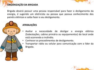ORGANIZAÇÃO DA BRIGADA
Brigada deverá possuir uma pessoa responsável para fazer o desligamento da
energia, é sugerido um eletricista ou pessoa que possua conhecimento dos
painéis elétricos e saiba fazer o seu desligamento.
ATRIBUIÇÕES
• Avaliar a necessidade de desligar a energia elétrica
(Subestações, cabine primária ou equipamentos) do local onde
está ocorrendo o incêndio.
• Conhecer os procedimentos de desligamento.
• Transportar rádio ou celular para comunicação com o líder da
Brigada.
 