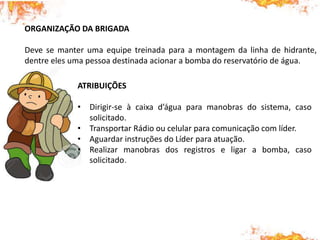 ORGANIZAÇÃO DA BRIGADA
Deve se manter uma equipe treinada para a montagem da linha de hidrante,
dentre eles uma pessoa destinada acionar a bomba do reservatório de água.
ATRIBUIÇÕES
• Dirigir-se à caixa d’água para manobras do sistema, caso
solicitado.
• Transportar Rádio ou celular para comunicação com líder.
• Aguardar instruções do Líder para atuação.
• Realizar manobras dos registros e ligar a bomba, caso
solicitado.
 