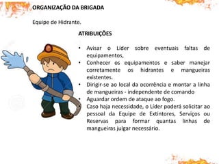 ORGANIZAÇÃO DA BRIGADA
Equipe de Hidrante.
ATRIBUIÇÕES
• Avisar o Líder sobre eventuais faltas de
equipamentos,
• Conhecer os equipamentos e saber manejar
corretamente os hidrantes e mangueiras
existentes.
• Dirigir-se ao local da ocorrência e montar a linha
de mangueiras - independente de comando
• Aguardar ordem de ataque ao fogo.
• Caso haja necessidade, o Líder poderá solicitar ao
pessoal da Equipe de Extintores, Serviços ou
Reservas para formar quantas linhas de
mangueiras julgar necessário.
 