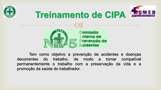 
Treinamento de CIPA
Tem como objetivo a prevenção de acidentes e doenças
decorrentes do trabalho, de modo a tornar compatível
permanentemente o trabalho com a preservação da vida e a
promoção da saúde do trabalhador.
 