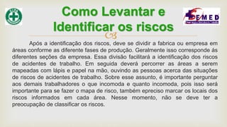 Após a identificação dos riscos, deve se dividir a fabrica ou empresa em
áreas conforme as diferente fases de produção. Geralmente isso corresponde ás
diferentes seções da empresa. Essa divisão facilitará a identificação dos riscos
de acidentes de trabalho. Em seguida deverá percorrer as áreas a serem
mapeadas com lápis e papel na mão, ouvindo as pessoas acerca das situações
de riscos de acidentes de trabalho. Sobre esse assunto, é importante perguntar
aos demais trabalhadores o que incomoda e quanto incomoda, pois isso será
importante para se fazer o mapa de risco, também epreciso marcar os locais dos
riscos informados em cada área. Nesse momento, não se deve ter a
preocupação de classificar os riscos.
Como Levantar e
Identificar os riscos
 