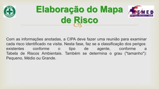 
Com as informações anotadas, a CIPA deve fazer uma reunião para examinar
cada risco identificado na visita. Nesta fase, faz se a classificação dos perigos
existentes conforme o tipo de agente, conforme a
Tabela de Riscos Ambientais. Também se determina o grau ("tamanho"):
Pequeno, Médio ou Grande.
Elaboração do Mapa
de Risco
 