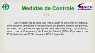 
São medidas de controle que visam atuar no ambiente de trabalho,
com soluções analisadas e estabelecidas por pessoal técnico competente,
no intuito de combater os agentes de risco existentes como, por exemplo,
com o uso de Equipamento de Proteção Coletiva (EPC), Equipamento de
Proteção Individual (EPI), Palestras, DDS, Integração.
Medidas de Controle
 