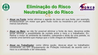 
 Atuar na Fonte: tentar eliminar o agente de risco em sua fonte, por exemplo,
enclausurando um motor que gera muito ruído ou trocando-o por um modelo
menos barulhento.
 Atuar no Meio: se não for possível eliminar a fonte de risco, devemos então
tentar eliminar a possibilidade de contato entre o risco e o trabalhador. Ex.:
Retirar o motor do ambiente de trabalho, colocando-o atrás de uma parede, ou
criando uma barreira que impeça que o ruído chegue ao trabalhador.
 Atuar no Trabalhador: como última opção, deve-se atuar no trabalhador,
ministrando um EPI (Equipamento de Proteção Individual) de acordo com o
risco ou a atividade a ser executada.
Eliminação do Risco
Neutralização do Risco
 