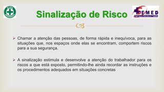 
 Chamar a atenção das pessoas, de forma rápida e inequívoca, para as
situações que, nos espaços onde elas se encontram, comportem riscos
para a sua segurança.
 A sinalização estimula e desenvolve a atenção do trabalhador para os
riscos a que está exposto, permitindo-lhe ainda recordar as instruções e
os procedimentos adequados em situações concretas
Sinalização de Risco
 