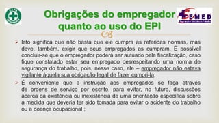  Isto significa que não basta que ele cumpra as referidas normas, mas
deve, também, exigir que seus empregados as cumpram. É possível
concluir-se que o empregador poderá ser autuado pela fiscalização, caso
fique constatado estar seu empregado desrespeitando uma norma de
segurança do trabalho, pois, nesse caso, ele – empregador não estava
vigilante àquela sua obrigação legal de fazer cumpri-la;
 É conveniente que a instrução aos empregados se faça através
de ordens de serviço por escrito, para evitar, no futuro, discussões
acerca da existência ou inexistência de uma orientação específica sobre
a medida que deveria ter sido tomada para evitar o acidente do trabalho
ou a doença ocupacional ;
Obrigações do empregador
quanto ao uso do EPI
 